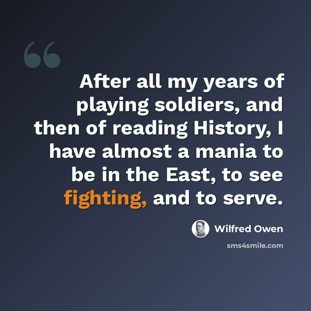 “After all my years of playing soldiers, and then of reading History, I have almost a mania to be in the East, to see fighting, and to serve.” quote by Wilfred Owen