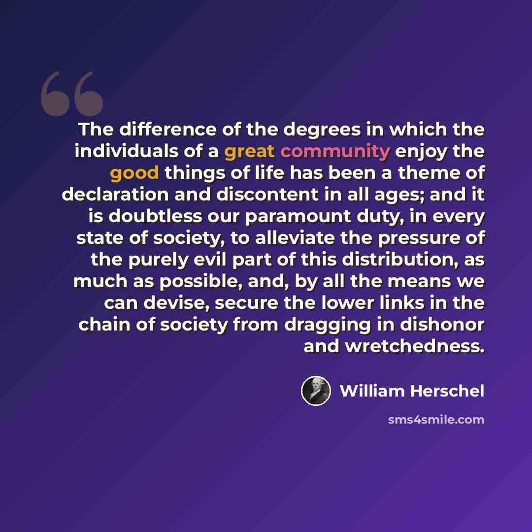 “The difference of the degrees in which the individuals of a great community enjoy the good things of life has been a theme of declaration and discontent in all ages; and it is doubtless our paramount duty, in every state of society, to alleviate the pressure of the purely evil part of this…” quote by William Herschel
