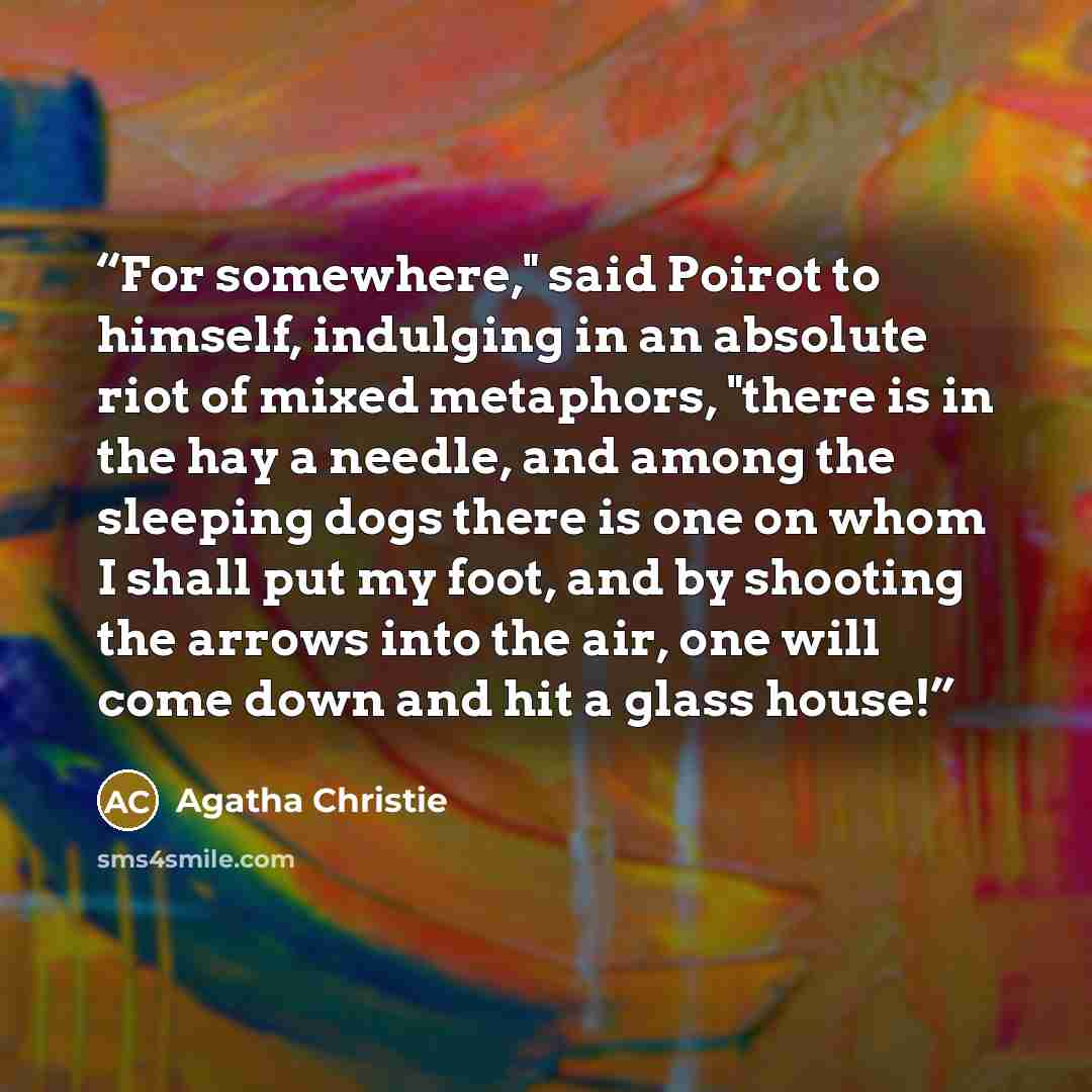 “For somewhere," said Poirot to himself, indulging in an absolute riot of mixed metaphors, "there is in the hay a needle, and among the sleeping dogs there is one on whom I shall put my foot, and by shooting the arrows into the air, one will come down and hit a glass house!” quote by Agatha Christie