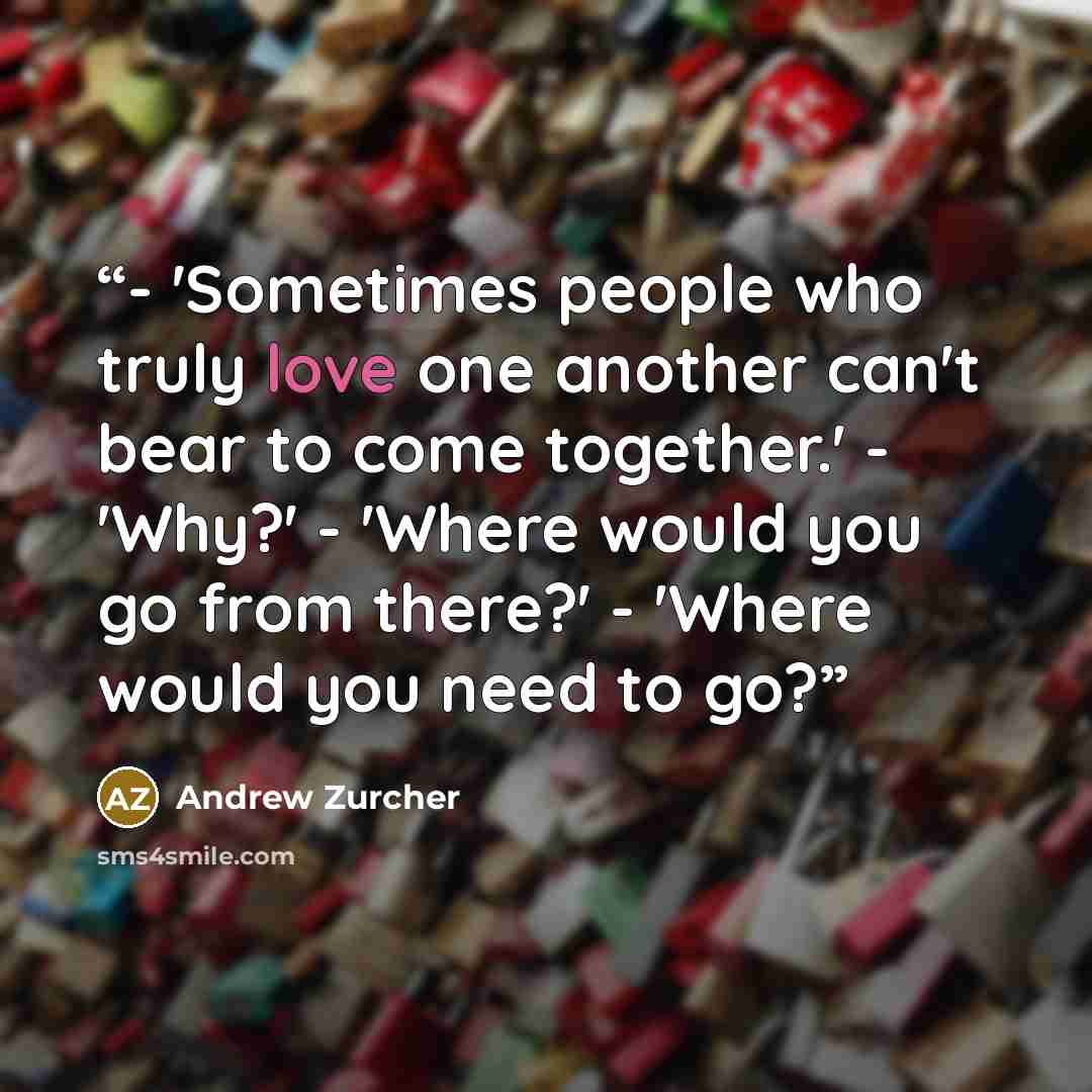 “- 'Sometimes people who truly love one another can't bear to come together.' - 'Why?' - 'Where would you go from there?' - 'Where would you need to go?” quote by Andrew Zurcher