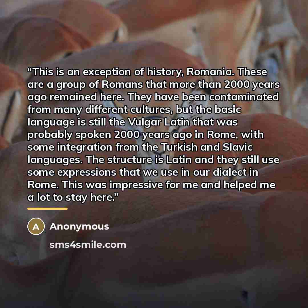 “This is an exception of history, Romania. These are a group of Romans that more than 2000 years ago remained here. They have been contaminated from many different cultures, but the basic language is still the Vulgar Latin that was probably spoken 2000 years ago in Rome, with some integration from…” quote by Anonymous
