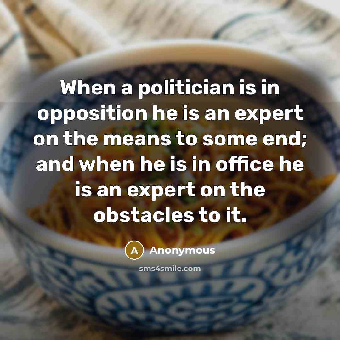 “When a politician is in opposition he is an expert on the means to some end; and when he is in office he is an expert on the obstacles to it.” quote by Anonymous
