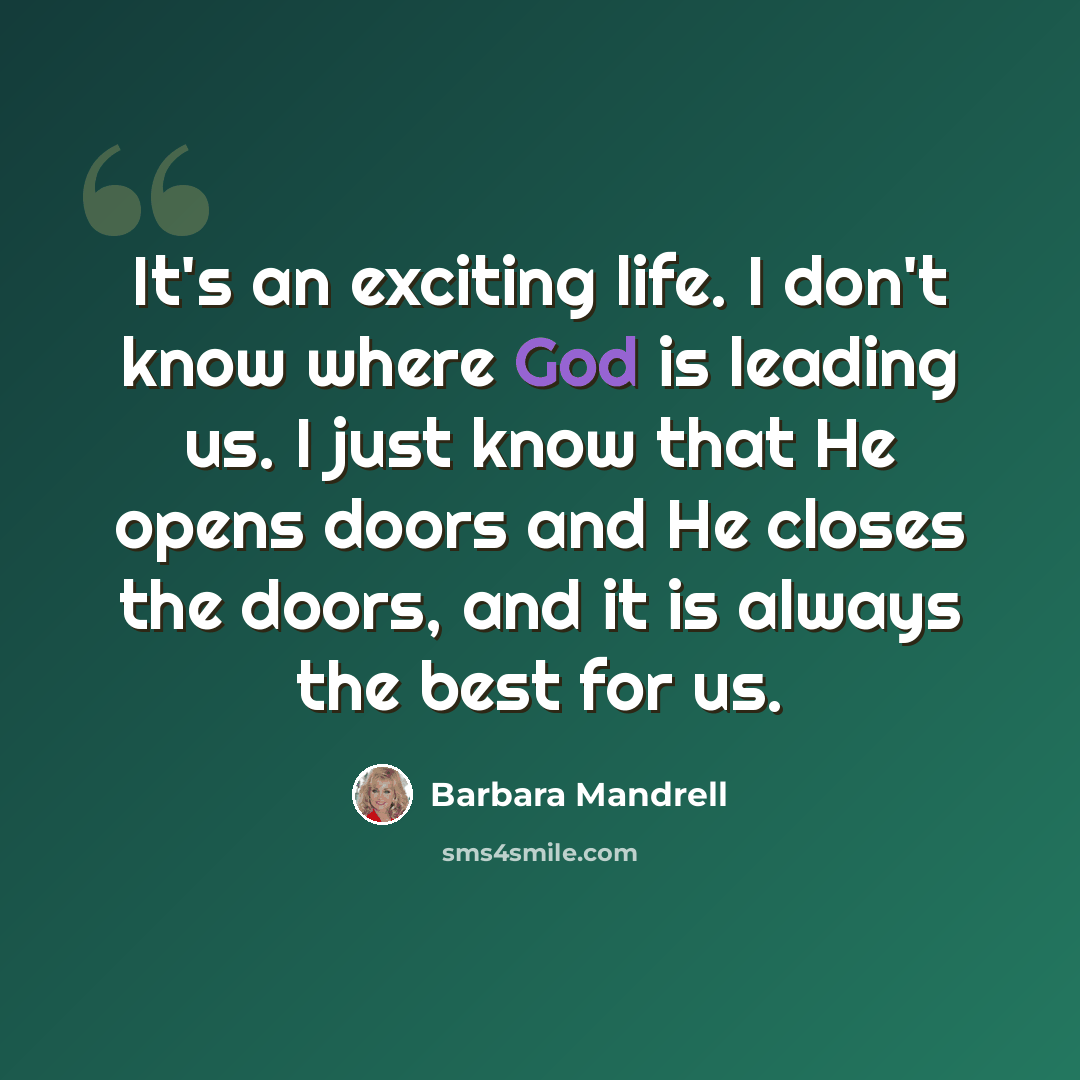 “It's an exciting life. I don't know where God is leading us. I just know that He opens doors and He closes the doors, and it is always the best for us.” quote by Barbara Mandrell