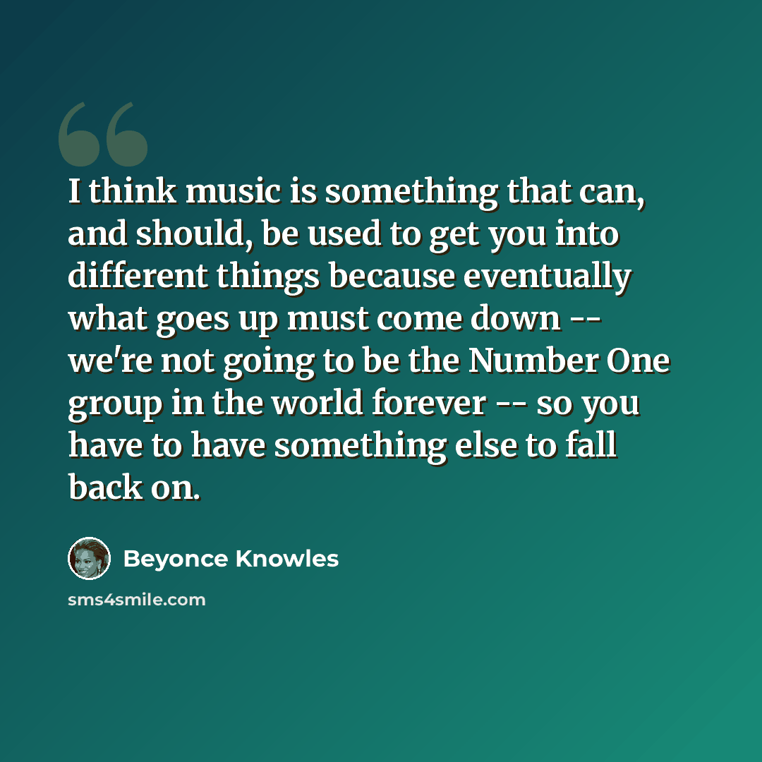 “I think music is something that can, and should, be used to get you into different things because eventually what goes up must come down -- we're not going to be the Number One group in the world forever -- so you have to have something else to fall back on.” quote by Beyonce Knowles