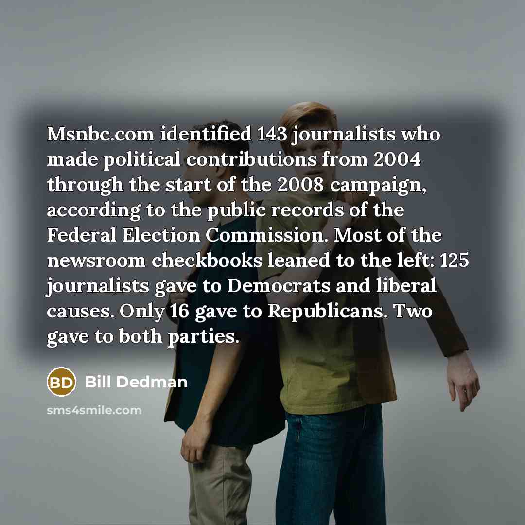 “Msnbc.com identified 143 journalists who made political contributions from 2004 through the start of the 2008 campaign, according to the public records of the Federal Election Commission. Most of the newsroom checkbooks leaned to the left: 125 journalists gave to Democrats and liberal causes. Only…” quote by Bill Dedman
