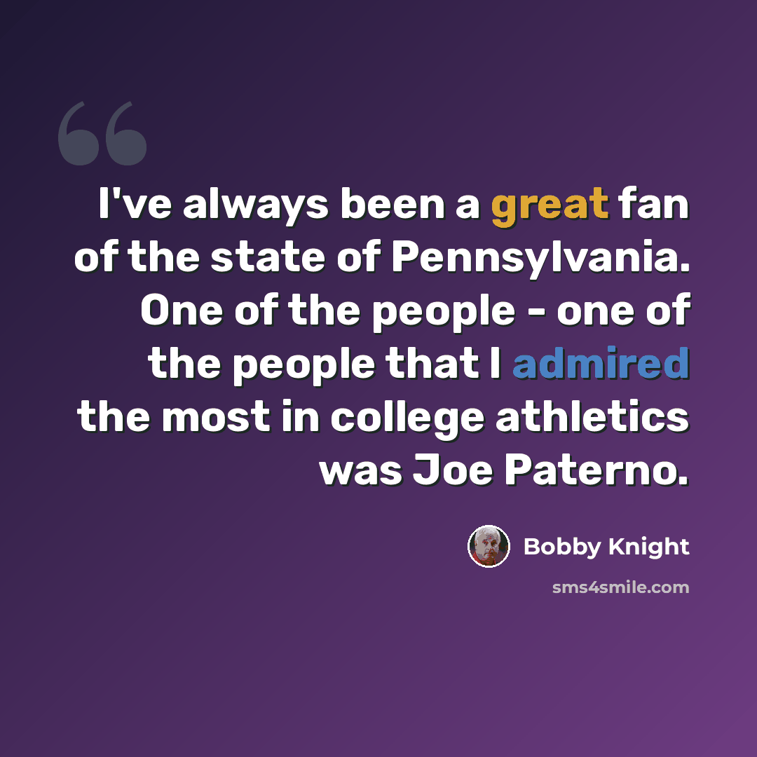 “I've always been a great fan of the state of Pennsylvania. One of the people - one of the people that I admired the most in college athletics was Joe Paterno.” quote by Bobby Knight