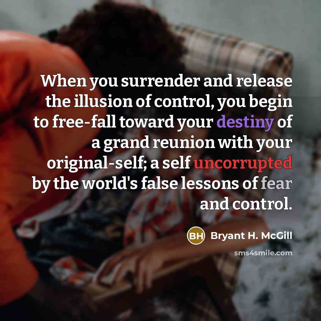 “When you surrender and release the illusion of control, you begin to free-fall toward your destiny of a grand reunion with your original-self; a self uncorrupted by the world's false lessons of fear and control.” quote by Bryant H. McGill