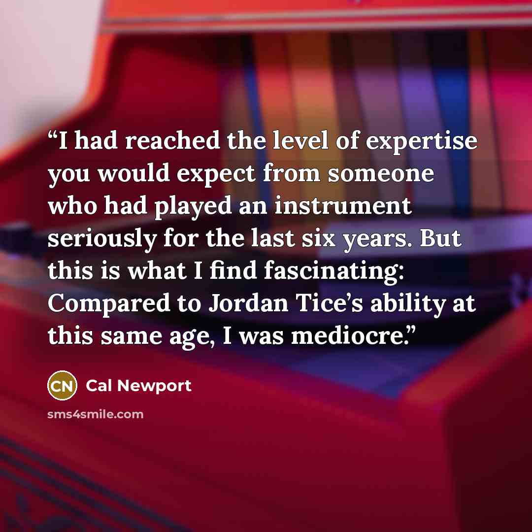 “I had reached the level of expertise you would expect from someone who had played an instrument seriously for the last six years. But this is what I find fascinating: Compared to Jordan Tice’s ability at this same age, I was mediocre.” quote by Cal Newport