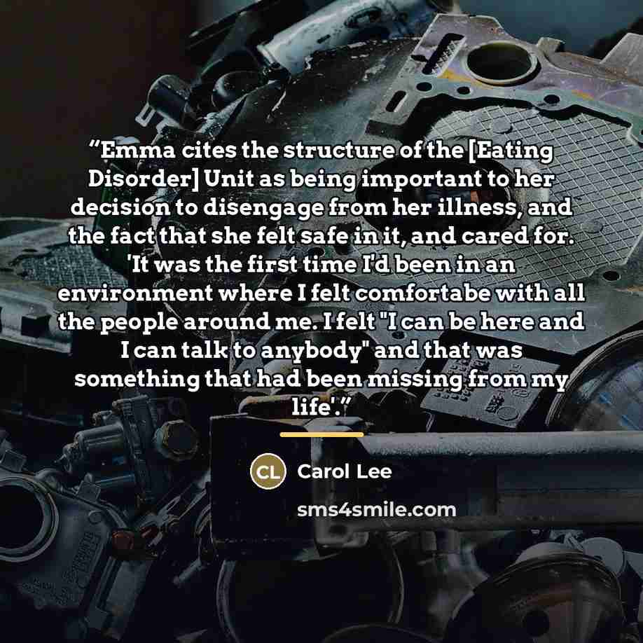 “Emma cites the structure of the [Eating Disorder] Unit as being important to her decision to disengage from her illness, and the fact that she felt safe in it, and cared for. 'It was the first time I'd been in an environment where I felt comfortabe with all the people around me. I felt "I can be…” quote by Carol Lee