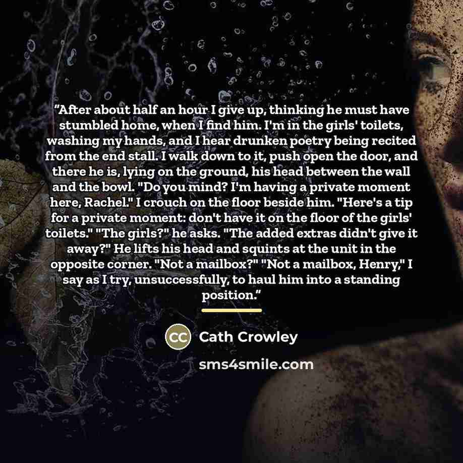 “After about half an hour I give up, thinking he must have stumbled home, when I find him. I'm in the girls' toilets, washing my hands, and I hear drunken poetry being recited from the end stall. I walk down to it, push open the door, and there he is, lying on the ground, his head between the wall…” quote by Cath Crowley