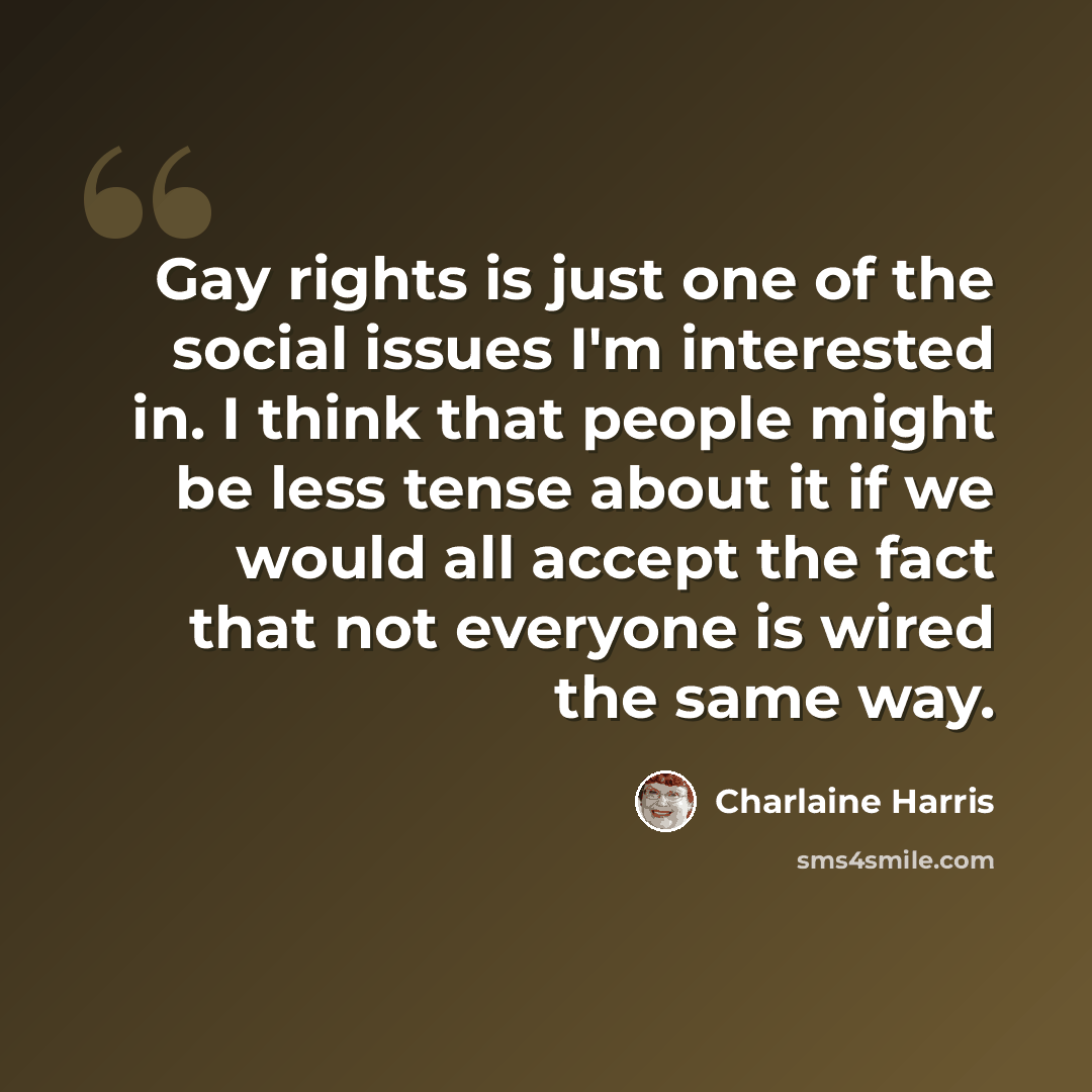 “Gay rights is just one of the social issues I'm interested in. I think that people might be less tense about it if we would all accept the fact that not everyone is wired the same way.” quote by Charlaine Harris