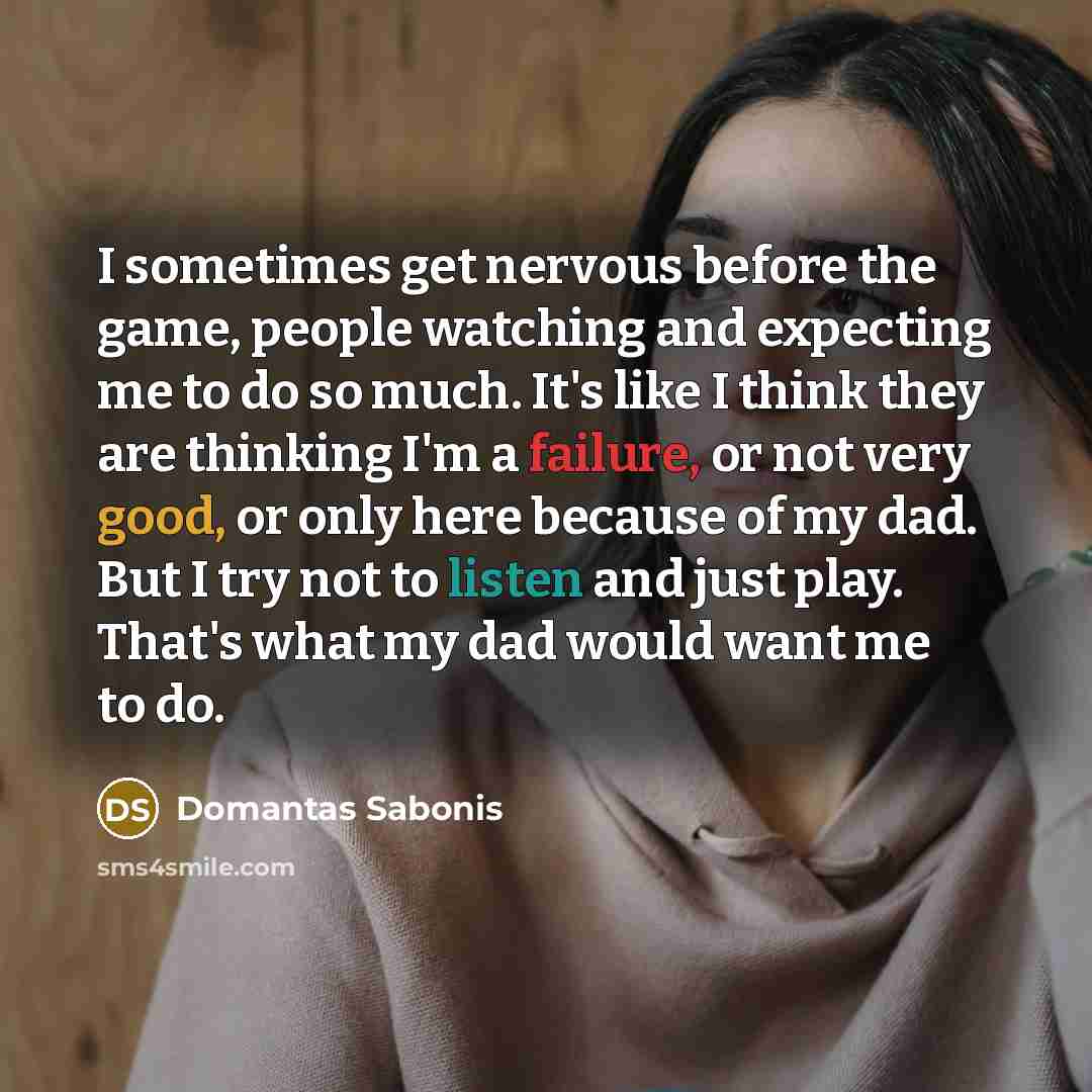 “I sometimes get nervous before the game, people watching and expecting me to do so much. It's like I think they are thinking I'm a failure, or not very good, or only here because of my dad. But I try not to listen and just play. That's what my dad would want me to do.” quote by Domantas Sabonis