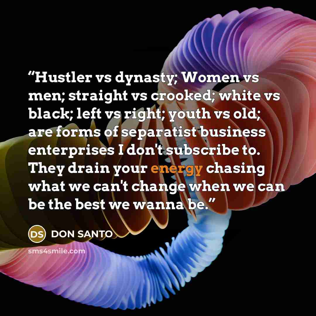 “Hustler vs dynasty; Women vs men; straight vs crooked; white vs black; left vs right; youth vs old; are forms of separatist business enterprises I don't subscribe to. They drain your energy chasing what we can't change when we can be the best we wanna be.” quote by DON SANTO