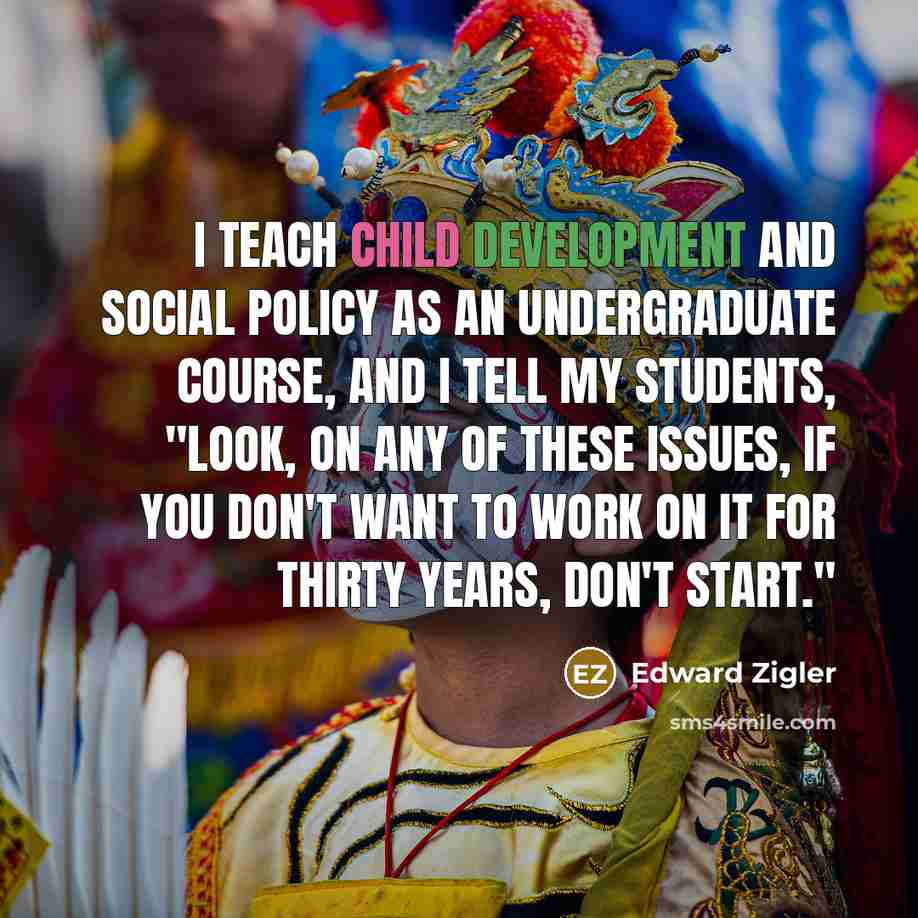 “I teach child development and social policy as an undergraduate course, and I tell my students, "Look, on any of these issues, if you don't want to work on it for thirty years, don't start."” quote by Edward Zigler