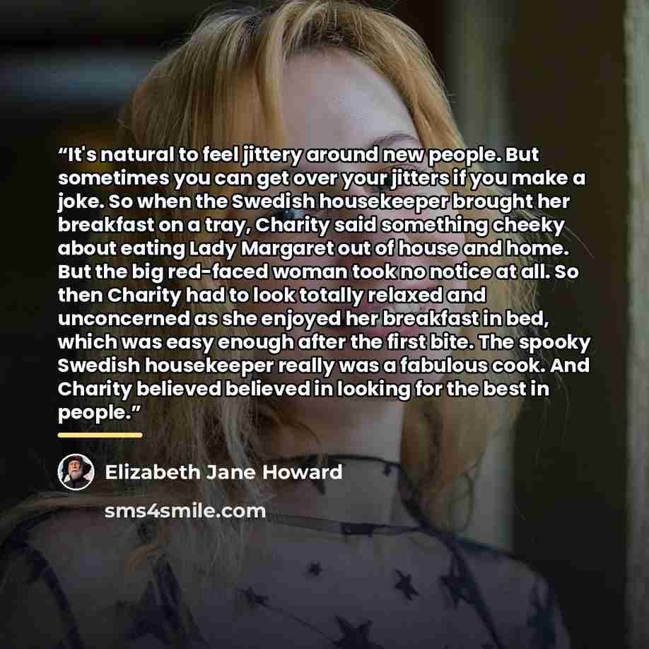 “It's natural to feel jittery around new people. But sometimes you can get over your jitters if you make a joke. So when the Swedish housekeeper brought her breakfast on a tray, Charity said something cheeky about eating Lady Margaret out of house and home. But the big red-faced woman took no…” quote by Elizabeth Jane Howard