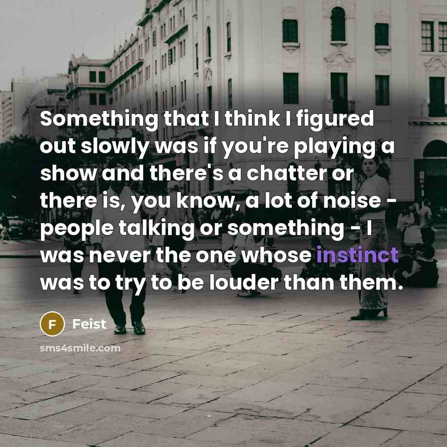 “Something that I think I figured out slowly was if you're playing a show and there's a chatter or there is, you know, a lot of noise - people talking or something - I was never the one whose instinct was to try to be louder than them.” quote by Feist