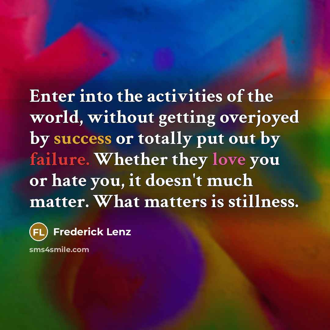“Enter into the activities of the world, without getting overjoyed by success or totally put out by failure. Whether they love you or hate you, it doesn't much matter. What matters is stillness.” quote by Frederick Lenz