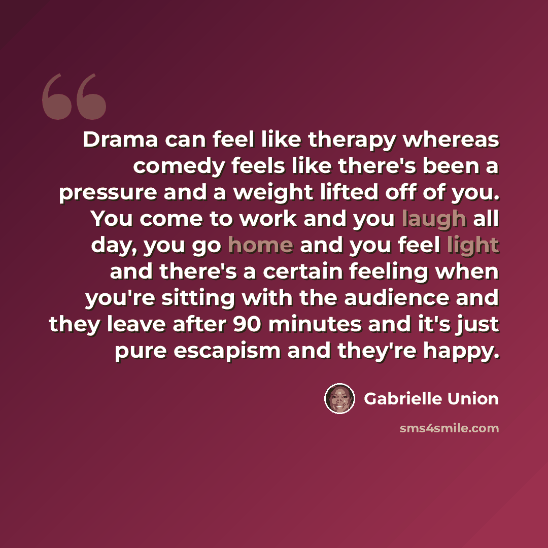 “Drama can feel like therapy whereas comedy feels like there's been a pressure and a weight lifted off of you. You come to work and you laugh all day, you go home and you feel light and there's a certain feeling when you're sitting with the audience and they leave after 90 minutes and it's just…” quote by Gabrielle Union