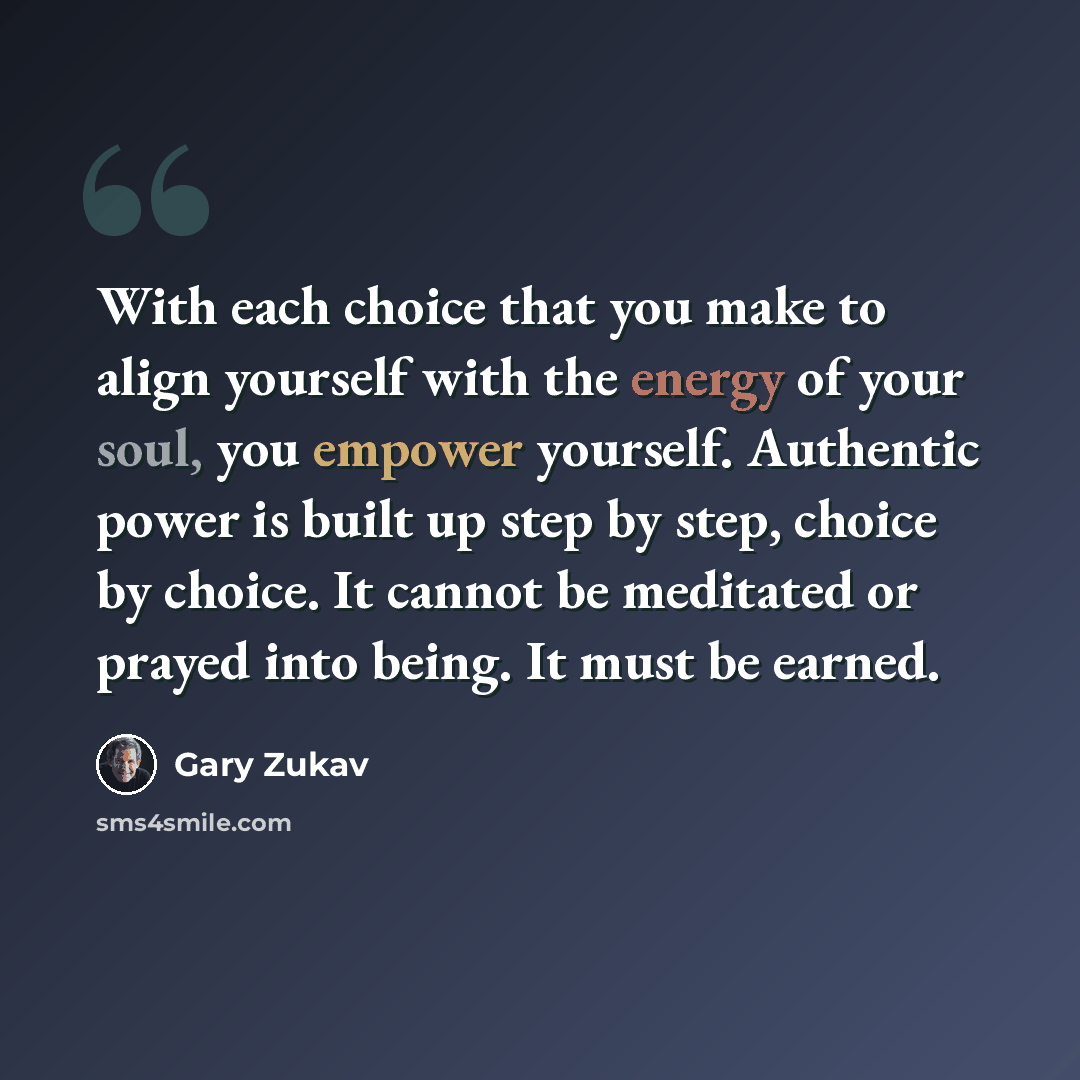 “With each choice that you make to align yourself with the energy of your soul, you empower yourself. Authentic power is built up step by step, choice by choice. It cannot be meditated or prayed into being. It must be earned.” quote by Gary Zukav