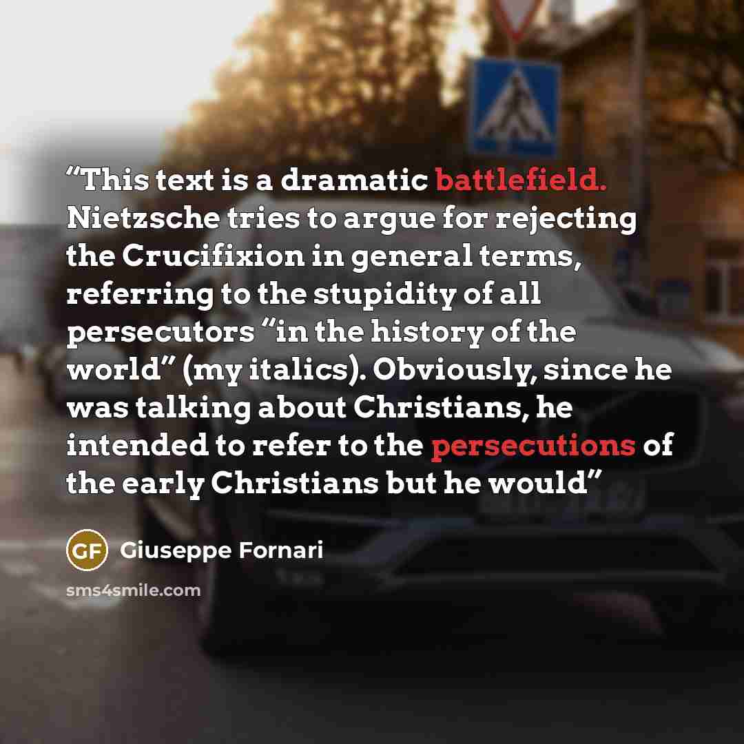“This text is a dramatic battlefield. Nietzsche tries to argue for rejecting the Crucifixion in general terms, referring to the stupidity of all persecutors “in the history of the world” (my italics). Obviously, since he was talking about Christians, he intended to refer to the persecutions of the…” quote by Giuseppe Fornari
