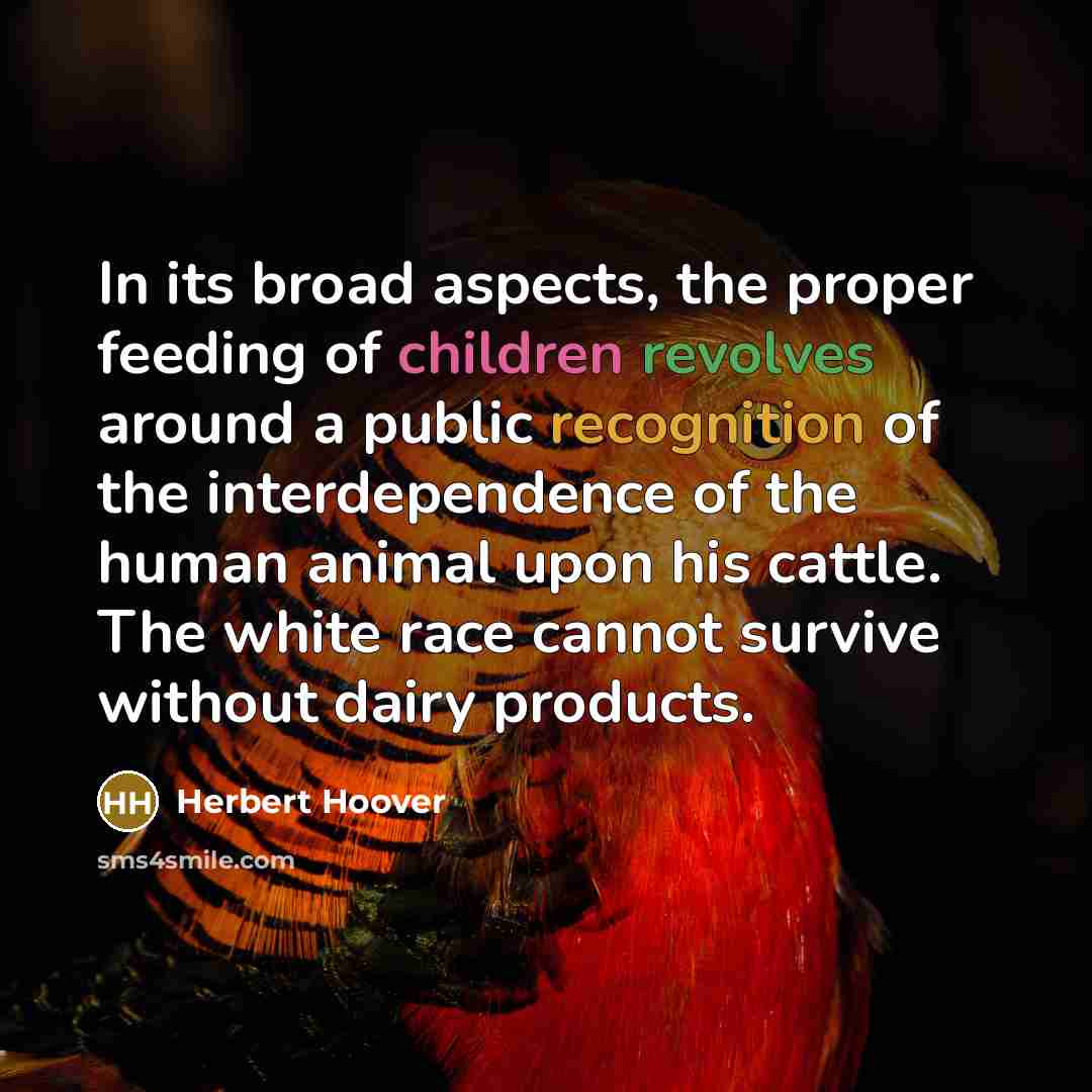 “In its broad aspects, the proper feeding of children revolves around a public recognition of the interdependence of the human animal upon his cattle. The white race cannot survive without dairy products.” quote by Herbert Hoover