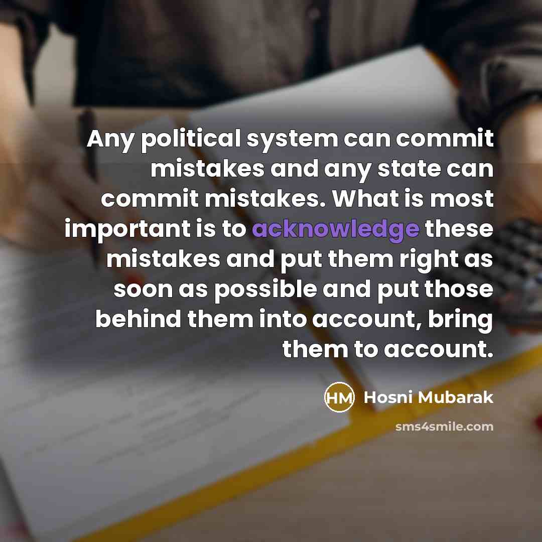 “Any political system can commit mistakes and any state can commit mistakes. What is most important is to acknowledge these mistakes and put them right as soon as possible and put those behind them into account, bring them to account.” quote by Hosni Mubarak
