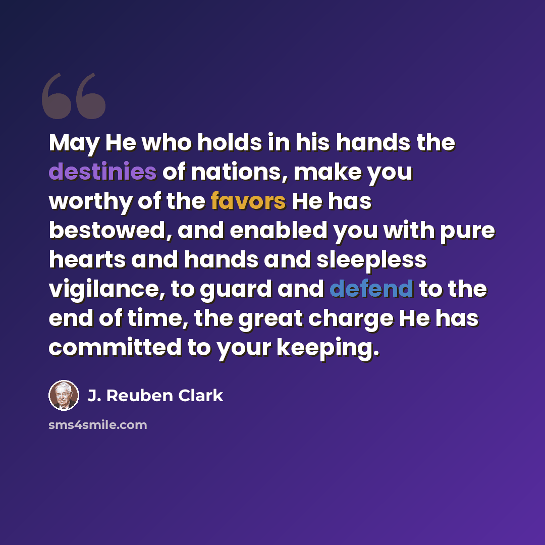 “May He who holds in his hands the destinies of nations, make you worthy of the favors He has bestowed, and enabled you with pure hearts and hands and sleepless vigilance, to guard and defend to the end of time, the great charge He has committed to your keeping.” quote by J. Reuben Clark