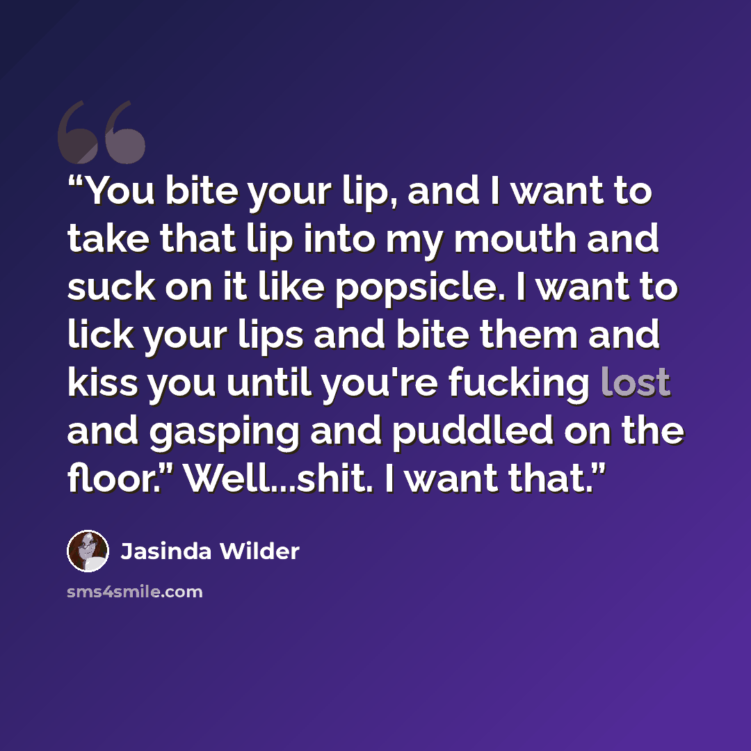 “You bite your lip, and I want to take that lip into my mouth and suck on it like popsicle. I want to lick your lips and bite them and kiss you until you're fucking lost and gasping and puddled on the floor.” Well...shit. I want that.” quote by Jasinda Wilder