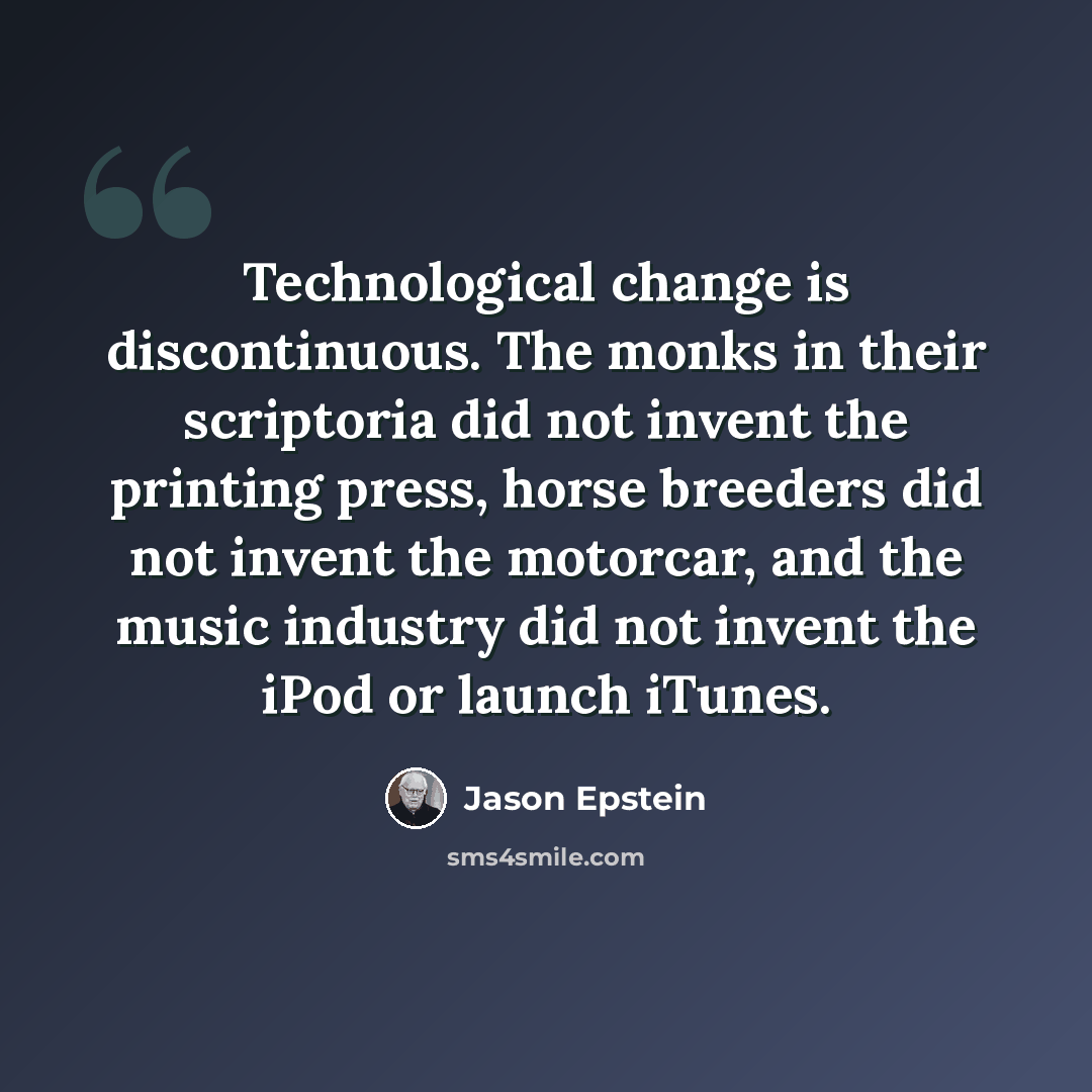 “Technological change is discontinuous. The monks in their scriptoria did not invent the printing press, horse breeders did not invent the motorcar, and the music industry did not invent the iPod or launch iTunes.” quote by Jason Epstein