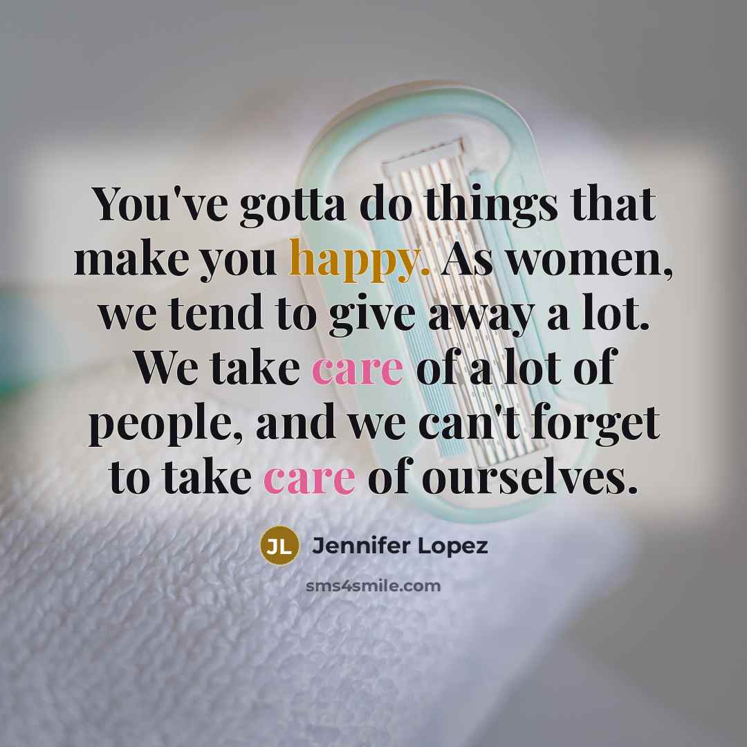 “You've gotta do things that make you happy. As women, we tend to give away a lot. We take care of a lot of people, and we can't forget to take care of ourselves.” quote by Jennifer Lopez