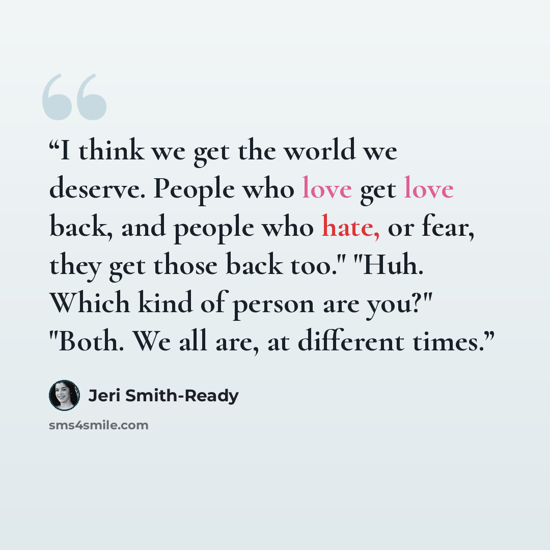 “I think we get the world we deserve. People who love get love back, and people who hate, or fear, they get those back too." "Huh. Which kind of person are you?" "Both. We all are, at different times.” quote by Jeri Smith-Ready