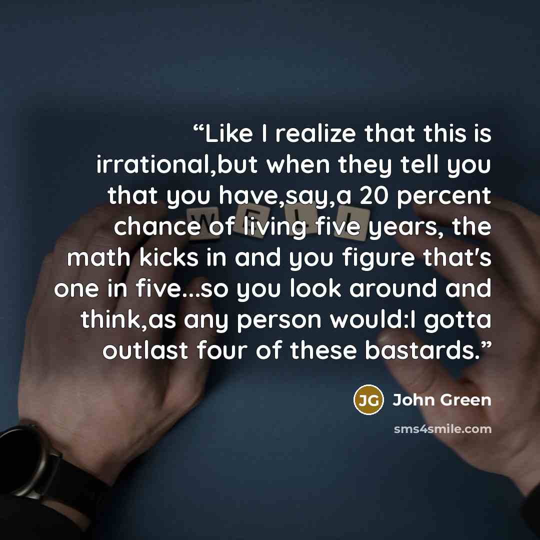 “Like I realize that this is irrational,but when they tell you that you have,say,a 20 percent chance of living five years, the math kicks in and you figure that's one in five...so you look around and think,as any person would:I gotta outlast four of these bastards.” quote by John Green