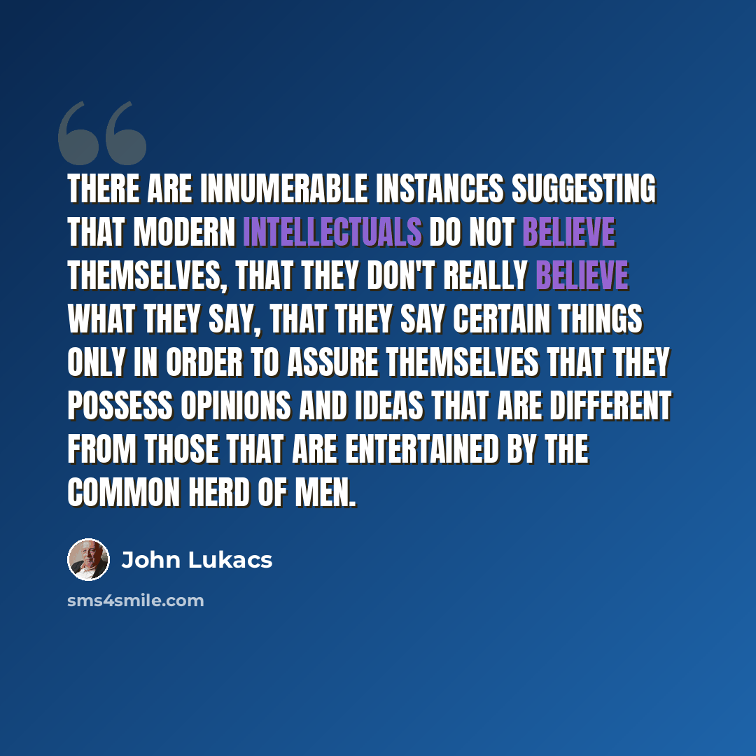 “There are innumerable instances suggesting that modern intellectuals do not believe themselves, that they don't really believe what they say, that they say certain things only in order to assure themselves that they possess opinions and ideas that are different from those that are entertained by…” quote by John Lukacs