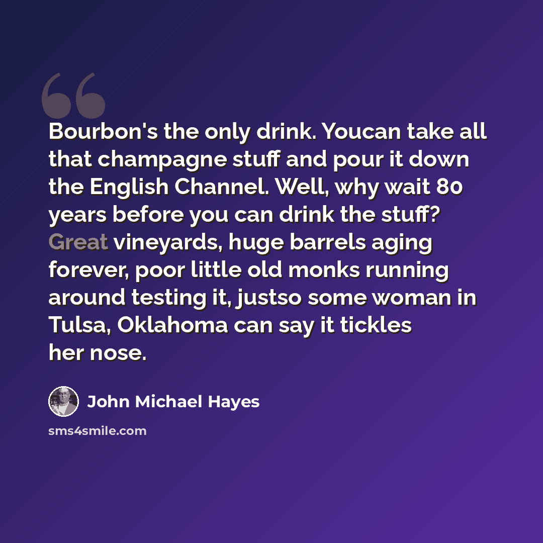 “Bourbon's the only drink. Youcan take all that champagne stuff and pour it down the English Channel. Well, why wait 80 years before you can drink the stuff? Great vineyards, huge barrels aging forever, poor little old monks running around testing it, justso some woman in Tulsa, Oklahoma can say it…” quote by John Michael Hayes