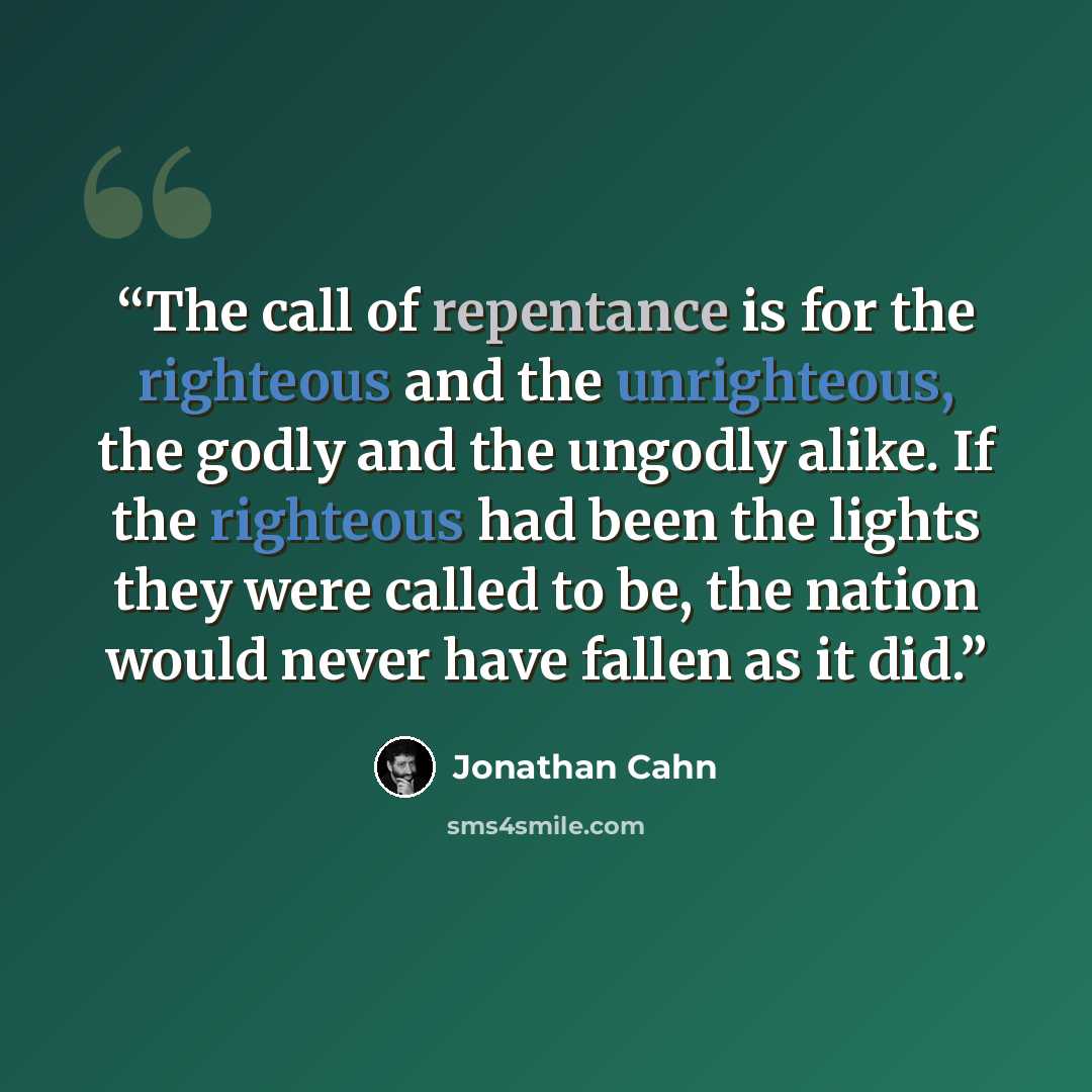 “The call of repentance is for the righteous and the unrighteous, the godly and the ungodly alike. If the righteous had been the lights they were called to be, the nation would never have fallen as it did.” quote by Jonathan Cahn