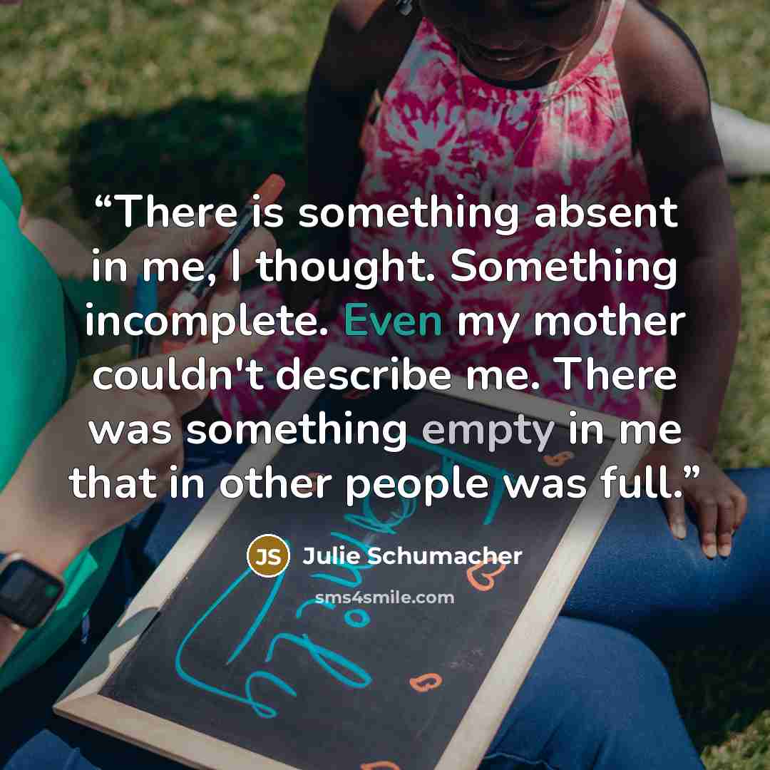 “There is something absent in me, I thought. Something incomplete. Even my mother couldn't describe me. There was something empty in me that in other people was full.” quote by Julie Schumacher