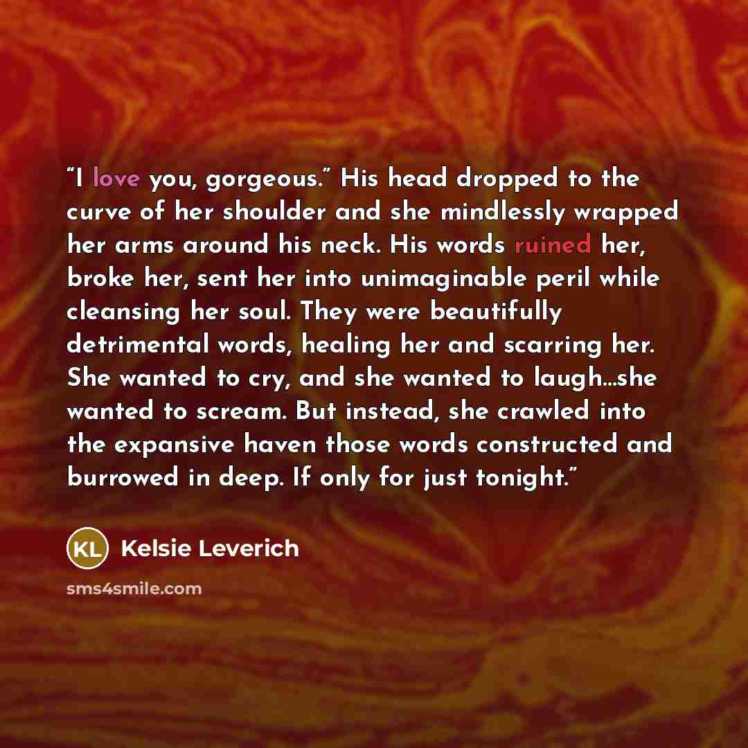 “I love you, gorgeous.” His head dropped to the curve of her shoulder and she mindlessly wrapped her arms around his neck. His words ruined her, broke her, sent her into unimaginable peril while cleansing her soul. They were beautifully detrimental words, healing her and scarring her. She wanted to…” quote by Kelsie Leverich