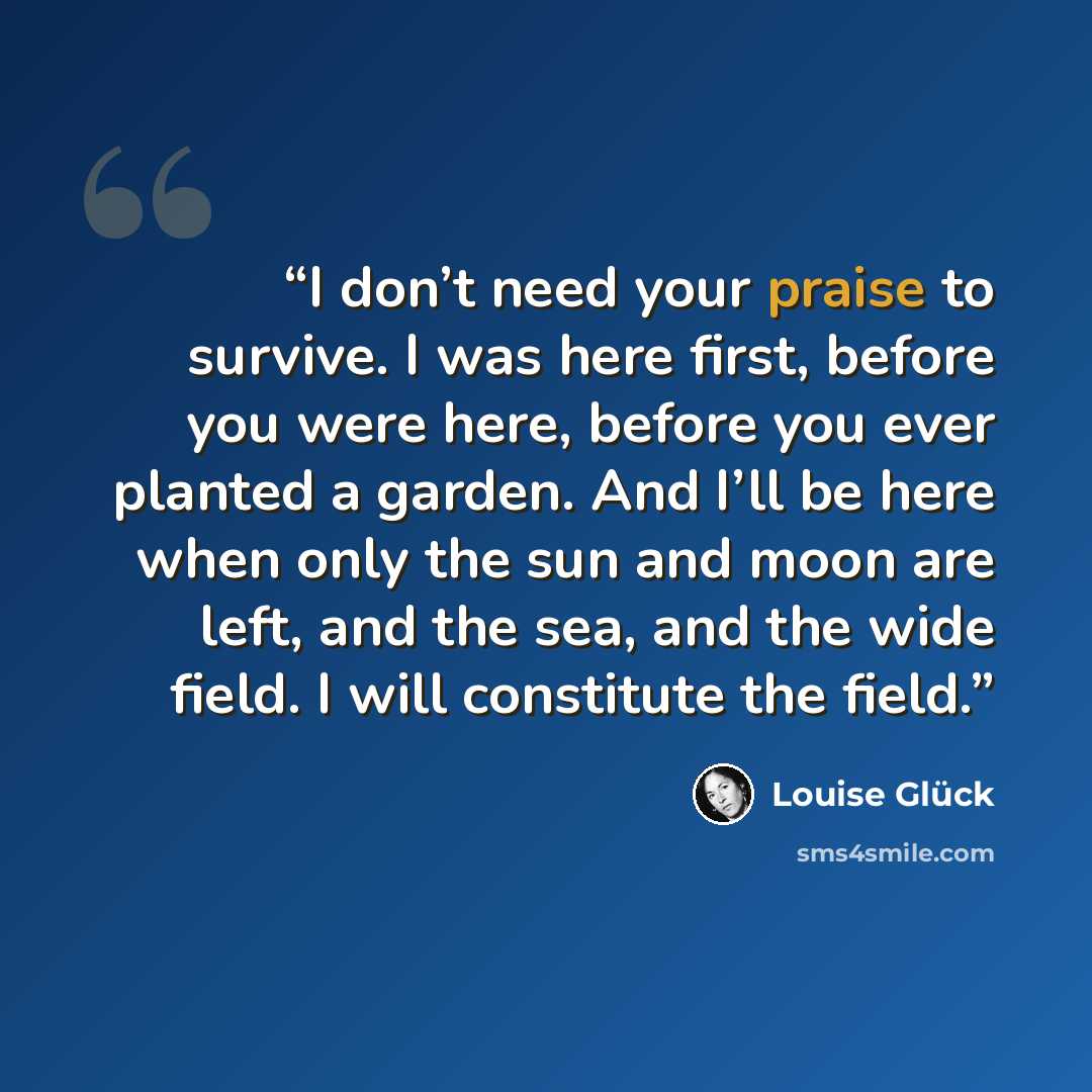 “I don’t need your praise to survive. I was here first, before you were here, before you ever planted a garden. And I’ll be here when only the sun and moon are left, and the sea, and the wide field. I will constitute the field.” quote by Louise Glück