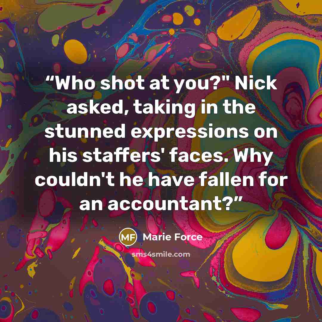 “Who shot at you?" Nick asked, taking in the stunned expressions on his staffers' faces. Why couldn't he have fallen for an accountant?” quote by Marie Force