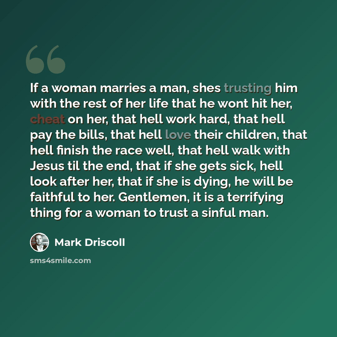“If a woman marries a man, shes trusting him with the rest of her life that he wont hit her, cheat on her, that hell work hard, that hell pay the bills, that hell love their children, that hell finish the race well, that hell walk with Jesus til the end, that if she gets sick, hell look after her…” quote by Mark Driscoll