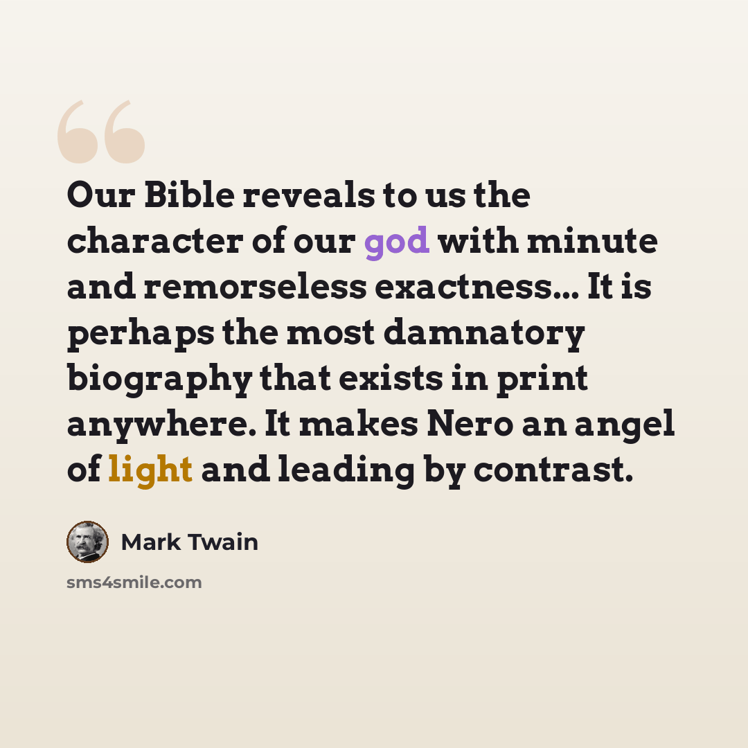 “Our Bible reveals to us the character of our god with minute and remorseless exactness... It is perhaps the most damnatory biography that exists in print anywhere. It makes Nero an angel of light and leading by contrast.” quote by Mark Twain