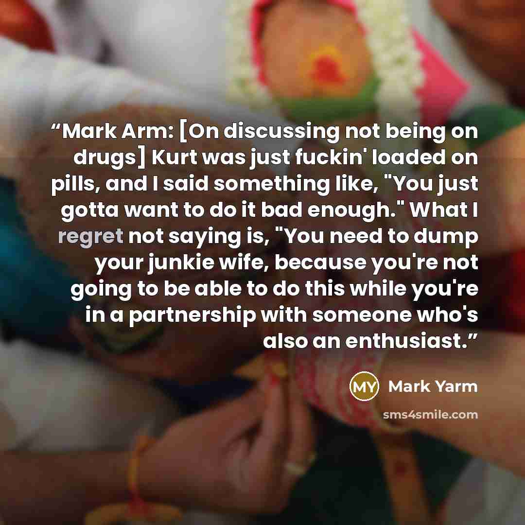 “Mark Arm: [On discussing not being on drugs] Kurt was just fuckin' loaded on pills, and I said something like, "You just gotta want to do it bad enough." What I regret not saying is, "You need to dump your junkie wife, because you're not going to be able to do this while you're in a partnership…” quote by Mark Yarm