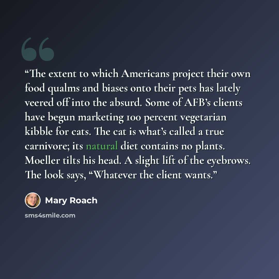 “The extent to which Americans project their own food qualms and biases onto their pets has lately veered off into the absurd. Some of AFB’s clients have begun marketing 100 percent vegetarian kibble for cats. The cat is what’s called a true carnivore; its natural diet contains no plants. Moeller…” quote by Mary Roach