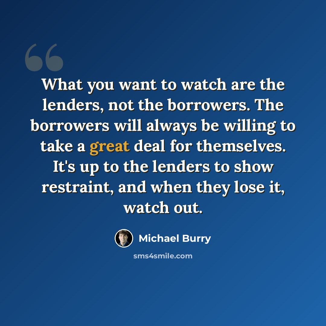 “What you want to watch are the lenders, not the borrowers. The borrowers will always be willing to take a great deal for themselves. It's up to the lenders to show restraint, and when they lose it, watch out.” quote by Michael Burry
