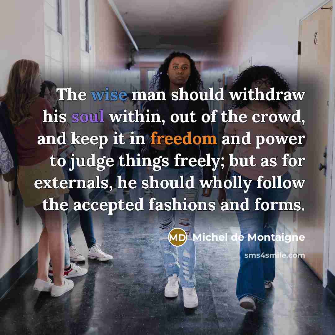 “The wise man should withdraw his soul within, out of the crowd, and keep it in freedom and power to judge things freely; but as for externals, he should wholly follow the accepted fashions and forms.” quote by Michel de Montaigne