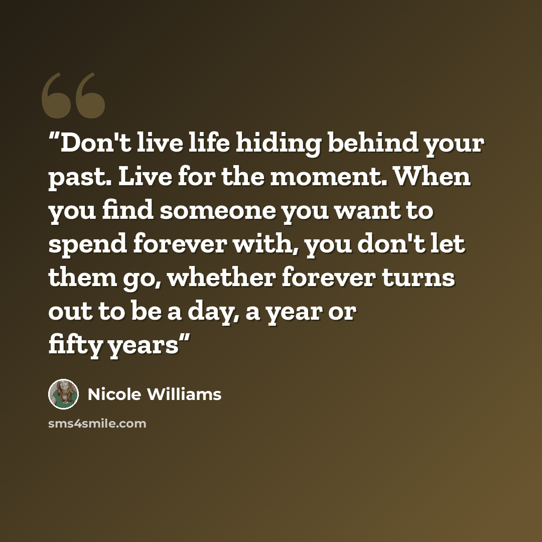 “Don't live life hiding behind your past. Live for the moment. When you find someone you want to spend forever with, you don't let them go, whether forever turns out to be a day, a year or fifty years” quote by Nicole Williams
