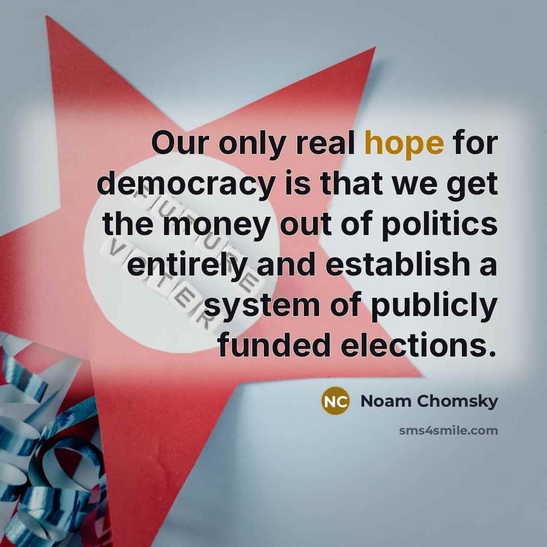 “Our only real hope for democracy is that we get the money out of politics entirely and establish a system of publicly funded elections.” quote by Noam Chomsky