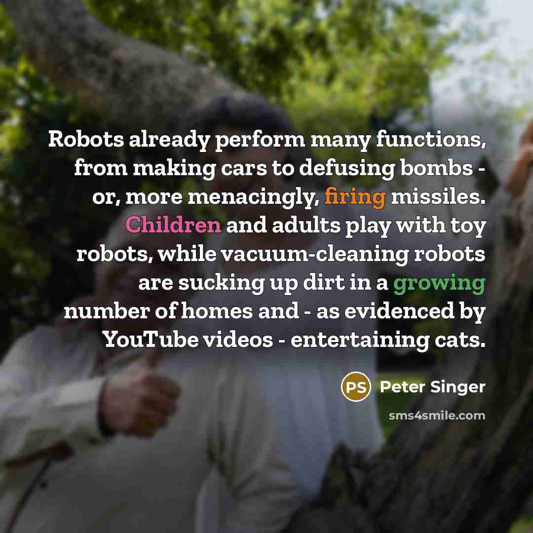“Robots already perform many functions, from making cars to defusing bombs - or, more menacingly, firing missiles. Children and adults play with toy robots, while vacuum-cleaning robots are sucking up dirt in a growing number of homes and - as evidenced by YouTube videos - entertaining cats.” quote by Peter Singer