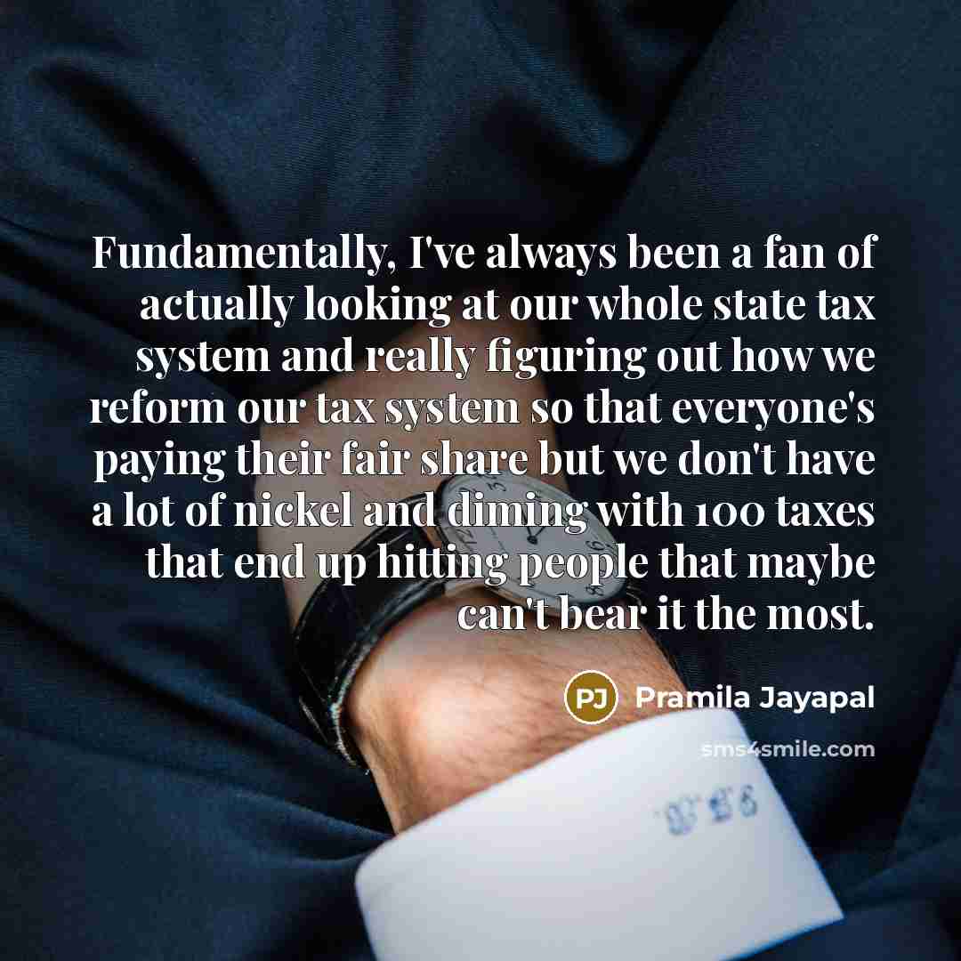 “Fundamentally, I've always been a fan of actually looking at our whole state tax system and really figuring out how we reform our tax system so that everyone's paying their fair share but we don't have a lot of nickel and diming with 100 taxes that end up hitting people that maybe can't bear it…” quote by Pramila Jayapal