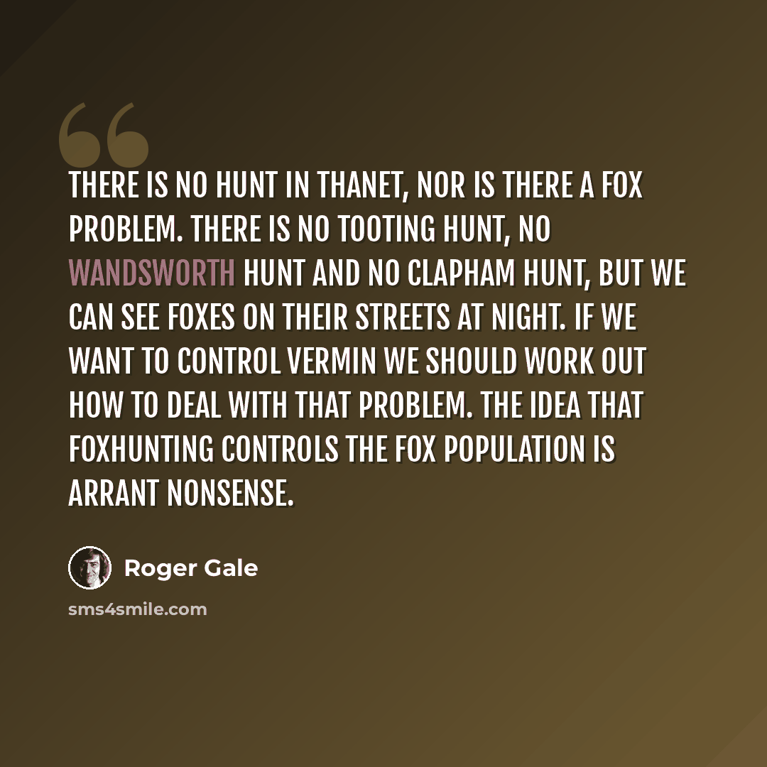 “There is no hunt in Thanet, nor is there a fox problem. There is no Tooting hunt, no Wandsworth hunt and no Clapham hunt, but we can see foxes on their streets at night. If we want to control vermin we should work out how to deal with that problem. The idea that foxhunting controls the fox…” quote by Roger Gale